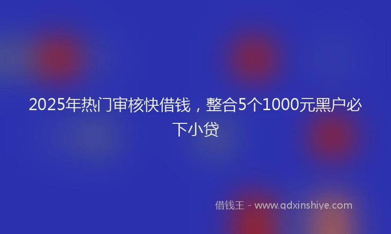 2025年热门审核快借钱，整合5个1000元黑户必下小贷