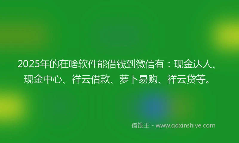 2025年的在啥软件能借钱到微信有：现金达人、现金中心、祥云借款、萝卜易购、祥云贷等。