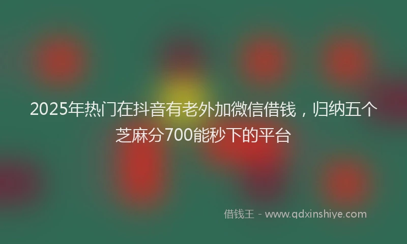 2025年热门在抖音有老外加微信借钱，归纳五个芝麻分700能秒下的平台