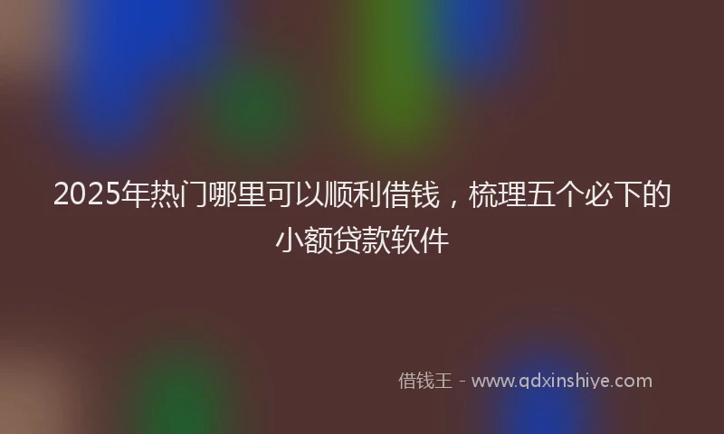 2025年热门哪里可以顺利借钱，梳理五个必下的小额贷款软件