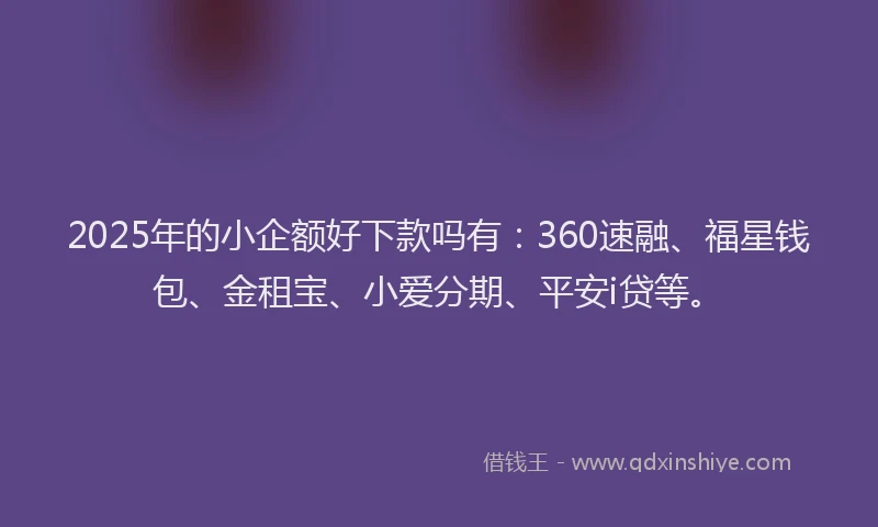 2025年的小企额好下款吗有：360速融、福星钱包、金租宝、小爱分期、平安i贷等。