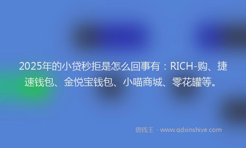 2025年的小贷秒拒是怎么回事有：RICH-购、捷速钱包、金悦宝钱包、小喵商城、零花罐等。