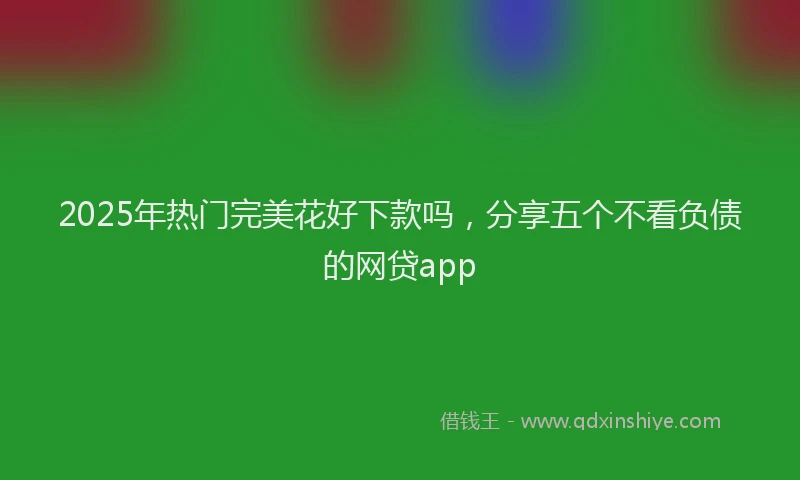 2025年热门完美花好下款吗，分享五个不看负债的网贷app