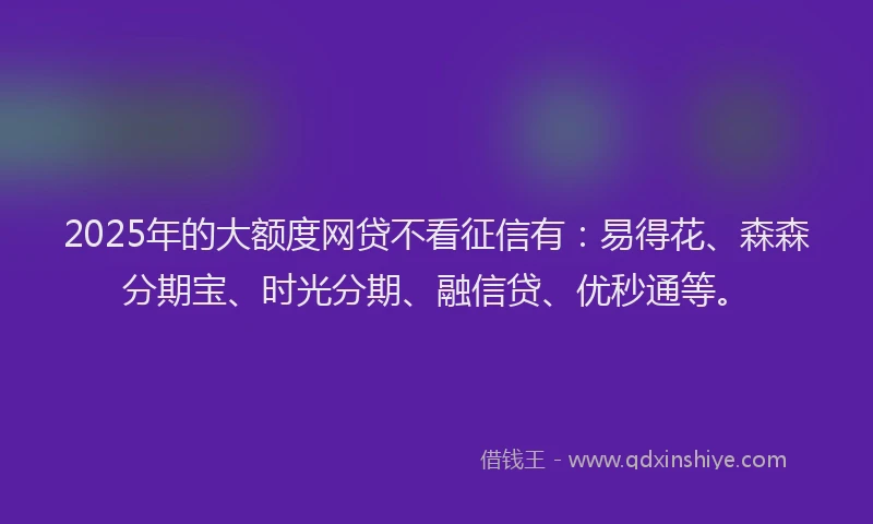 2025年的大额度网贷不看征信有：易得花、森森分期宝、时光分期、融信贷、优秒通等。