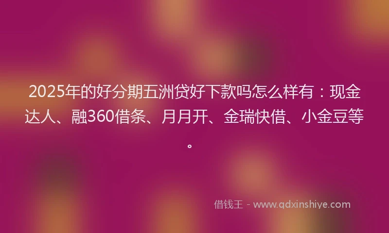 2025年的好分期五洲贷好下款吗怎么样有：现金达人、融360借条、月月开、金瑞快借、小金豆等。