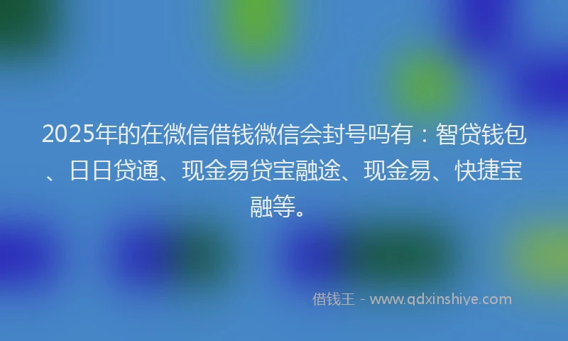 2025年的在微信借钱微信会封号吗有：智贷钱包、日日贷通、现金易贷宝融途、现金易、快捷宝融等。