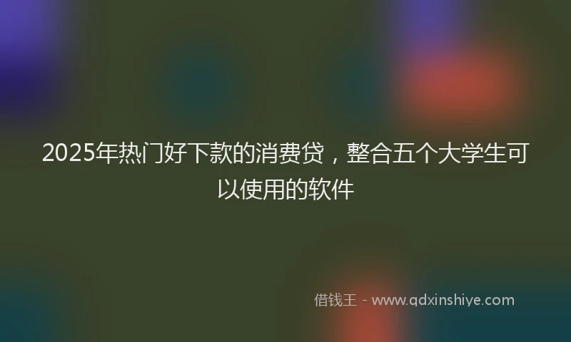 2025年热门好下款的消费贷，整合五个大学生可以使用的软件