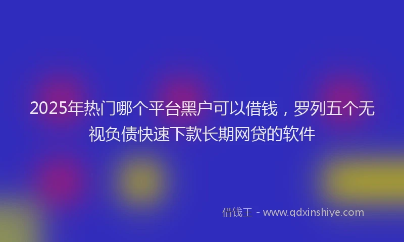 2025年热门哪个平台黑户可以借钱，罗列五个无视负债快速下款长期网贷的软件