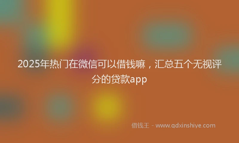 2025年热门在微信可以借钱嘛，汇总五个无视评分的贷款app