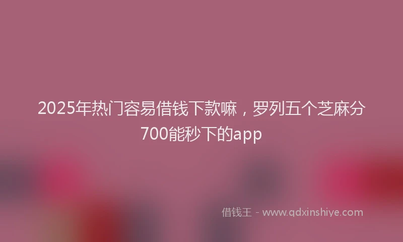 2025年热门容易借钱下款嘛，罗列五个芝麻分700能秒下的app