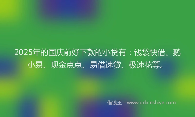 2025年的国庆前好下款的小贷有：钱袋快借、鹅小易、现金点点、易借速贷、极速花等。