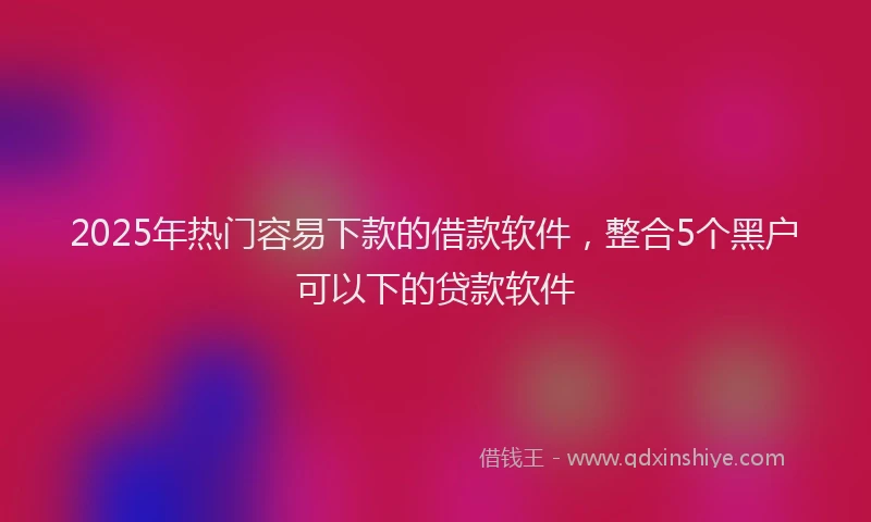 2025年热门容易下款的借款软件，整合5个黑户可以下的贷款软件