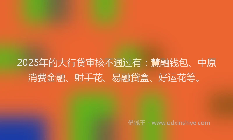 2025年的大行贷审核不通过有：慧融钱包、中原消费金融、射手花、易融贷盒、好运花等。