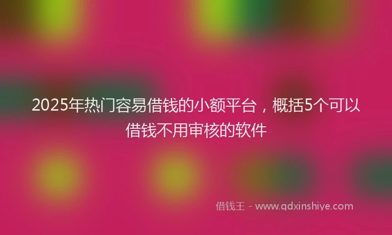 2025年热门容易借钱的小额平台,概括5个可以借钱不用审核的软件
