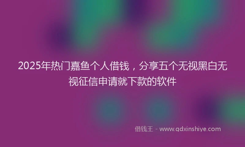 2025年热门嘉鱼个人借钱，分享五个无视黑白无视征信申请就下款的软件