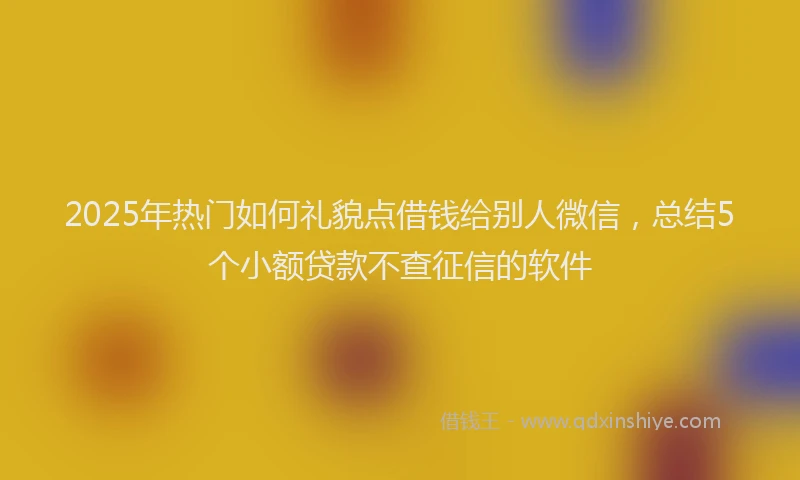 2025年热门如何礼貌点借钱给别人微信，总结5个小额贷款不查征信的软件