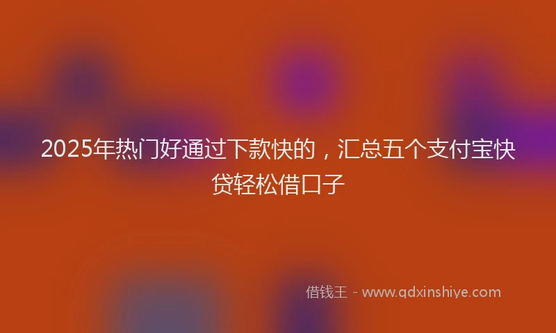 2025年热门好通过下款快的，汇总五个支付宝快贷轻松借口子