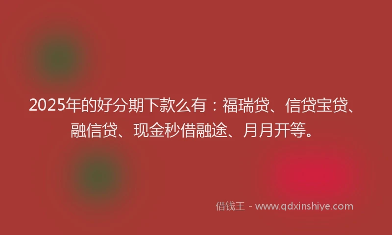 2025年的好分期下款么有：福瑞贷、信贷宝贷、融信贷、现金秒借融途、月月开等。