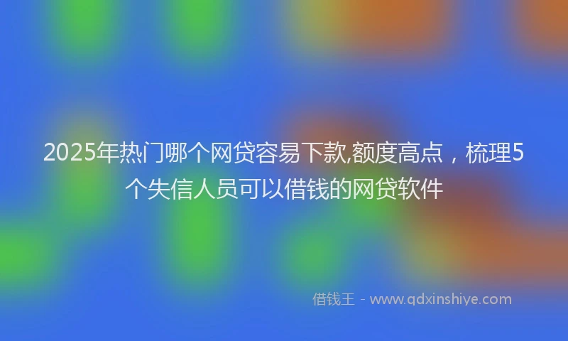 2025年热门哪个网贷容易下款,额度高点，梳理5个失信人员可以借钱的网贷软件