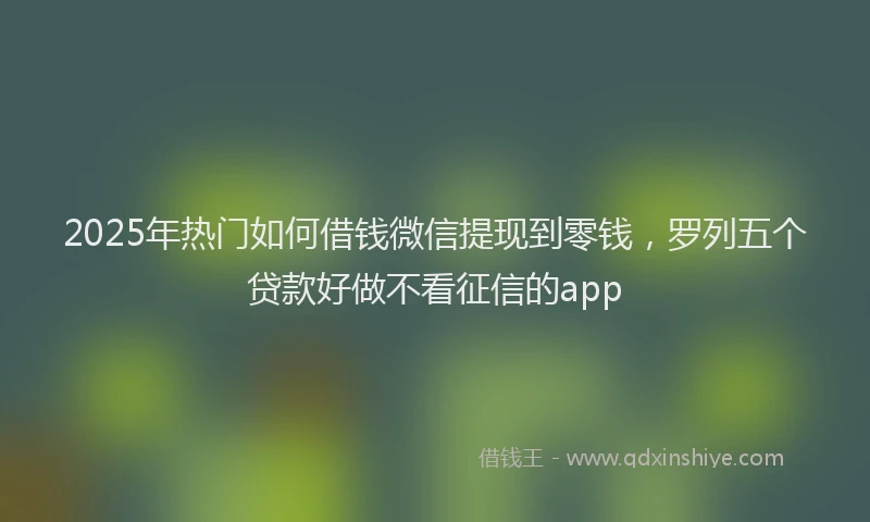 2025年热门如何借钱微信提现到零钱，罗列五个贷款好做不看征信的app