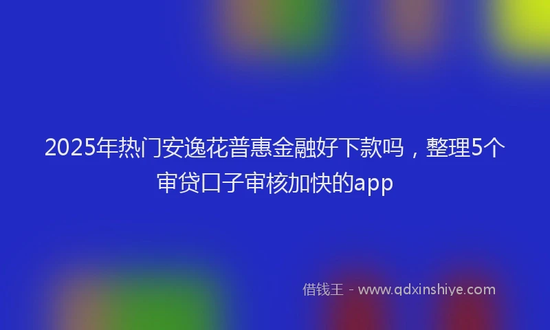 2025年热门安逸花普惠金融好下款吗，整理5个审贷口子审核加快的app