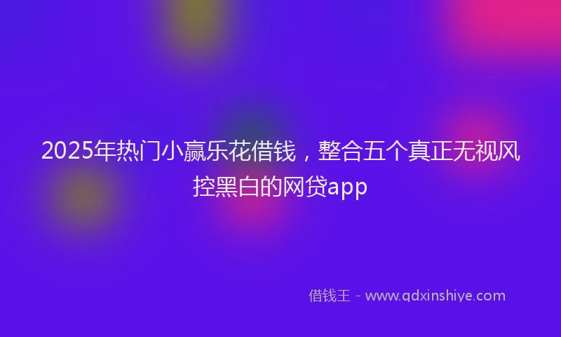 2025年热门小赢乐花借钱，整合五个真正无视风控黑白的网贷app