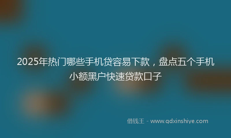 2025年热门哪些手机贷容易下款，盘点五个手机小额黑户快速贷款口子