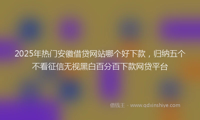 2025年热门安徽借贷网站哪个好下款，归纳五个不看征信无视黑白百分百下款网贷平台