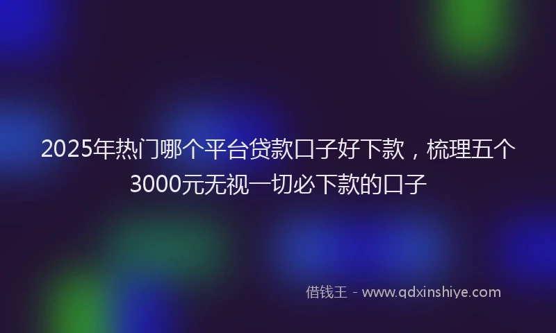 2025年热门哪个平台贷款口子好下款，梳理五个3000元无视一切必下款的口子