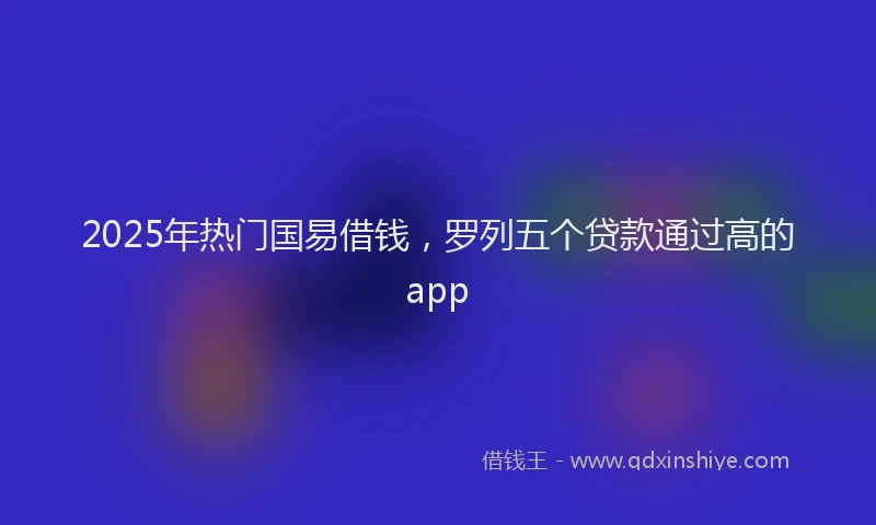 2025年热门国易借钱，罗列五个贷款通过高的app