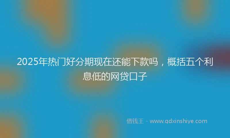 2025年热门好分期现在还能下款吗，概括五个利息低的网贷口子