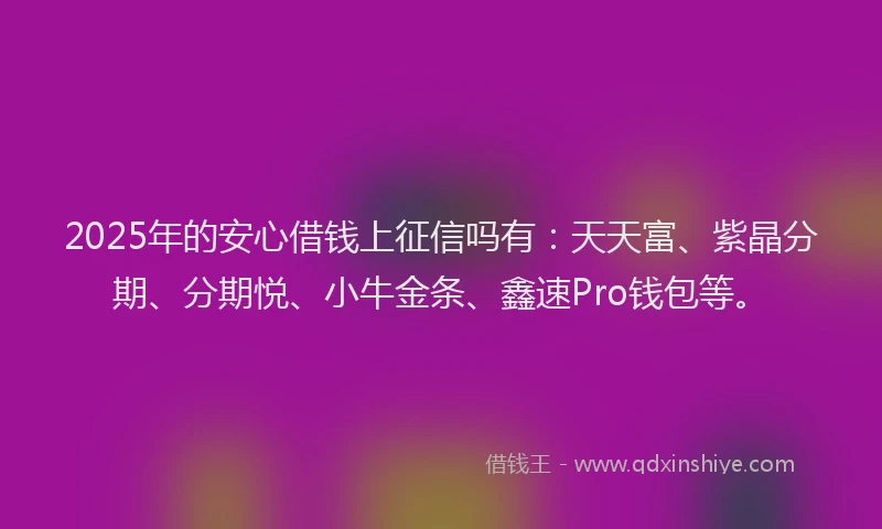 2025年的安心借钱上征信吗有：天天富、紫晶分期、分期悦、小牛金条、鑫速Pro钱包等。