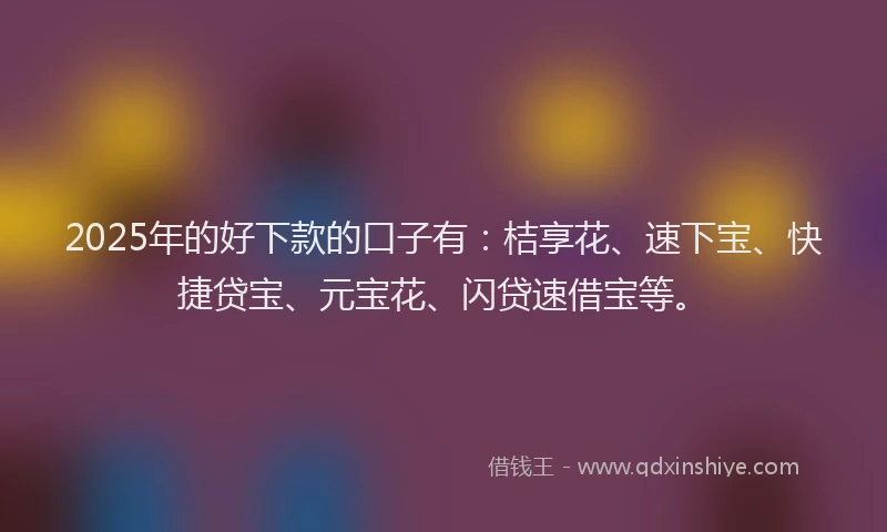 2025年的好下款的口子有：桔享花、速下宝、快捷贷宝、元宝花、闪贷速借宝等。