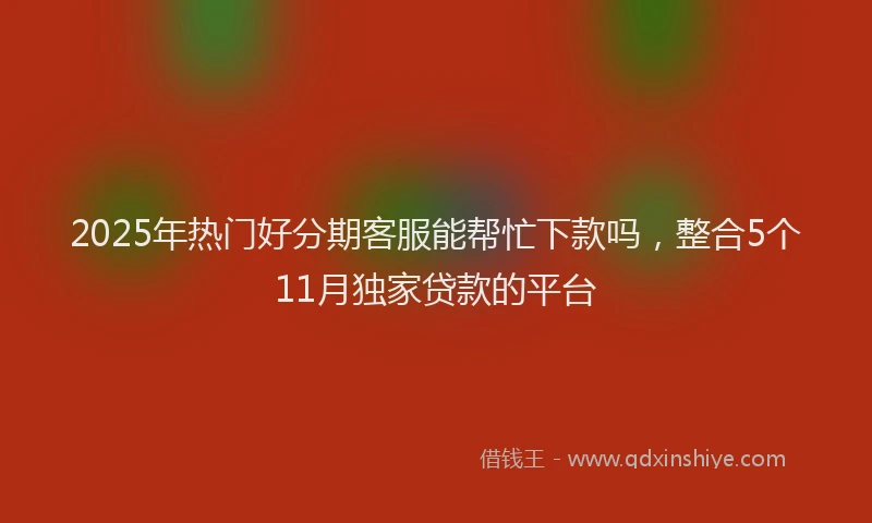 2025年热门好分期客服能帮忙下款吗，整合5个11月独家贷款的平台