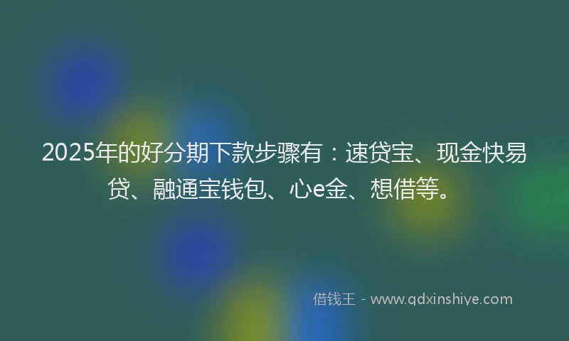 2025年的好分期下款步骤有：速贷宝、现金快易贷、融通宝钱包、心e金、想借等。