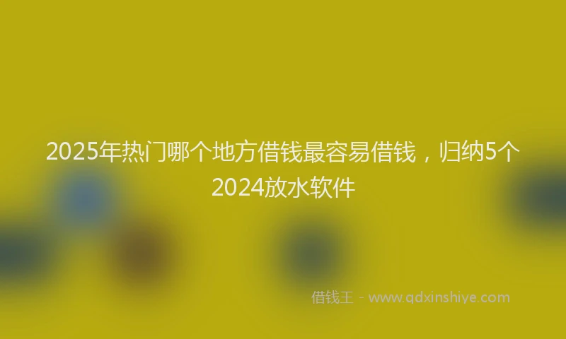 2025年热门哪个地方借钱最容易借钱，归纳5个2024放水软件