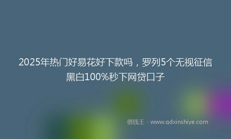 2025年热门好易花好下款吗，罗列5个无视征信黑白100%秒下网贷口子
