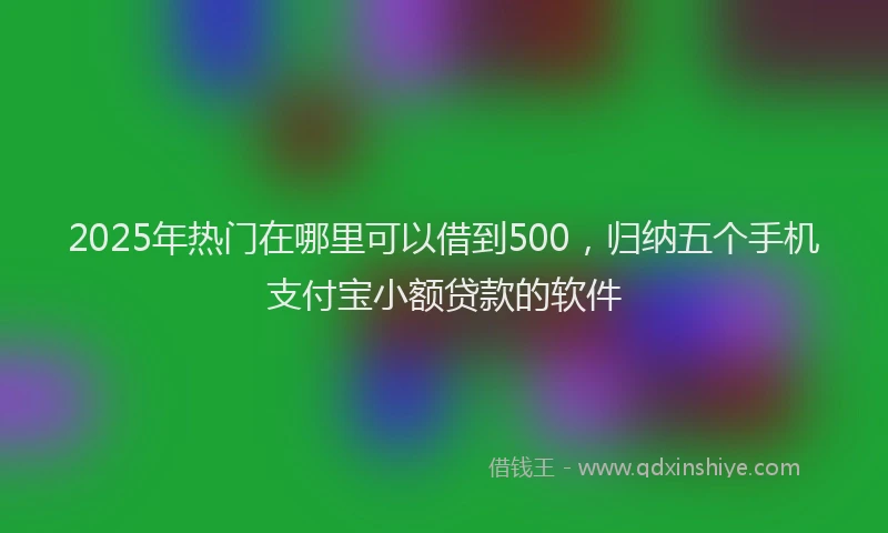 2025年热门在哪里可以借到500，归纳五个手机支付宝小额贷款的软件