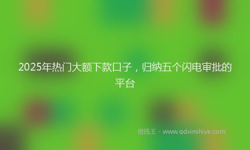 2025年热门大额下款口子，归纳五个闪电审批的平台