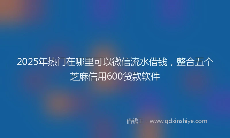 2025年热门在哪里可以微信流水借钱，整合五个芝麻信用600贷款软件