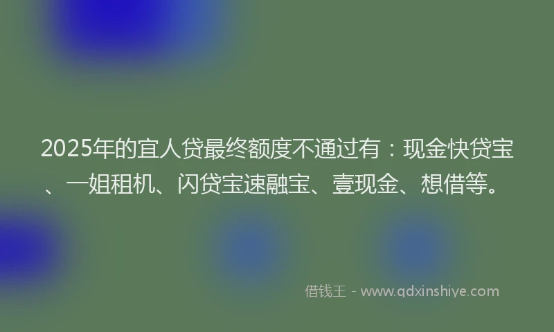 2025年的宜人贷最终额度不通过有：现金快贷宝、一姐租机、闪贷宝速融宝、壹现金、想借等。