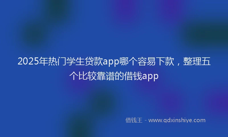 2025年热门学生贷款app哪个容易下款，整理五个比较靠谱的借钱app