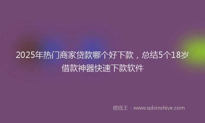 2025年热门商家贷款哪个好下款，总结5个18岁借款神器快速下款软件