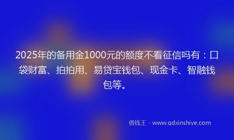 2025年的备用金1000元的额度不看征信吗有：口袋财富、拍拍用、易贷宝钱包、现金卡、智融钱包等。