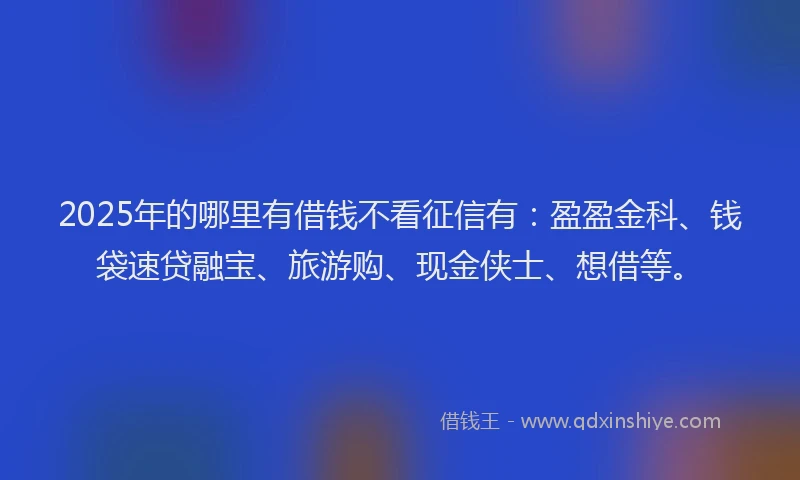2025年的哪里有借钱不看征信有：盈盈金科、钱袋速贷融宝、旅游购、现金侠士、想借等。