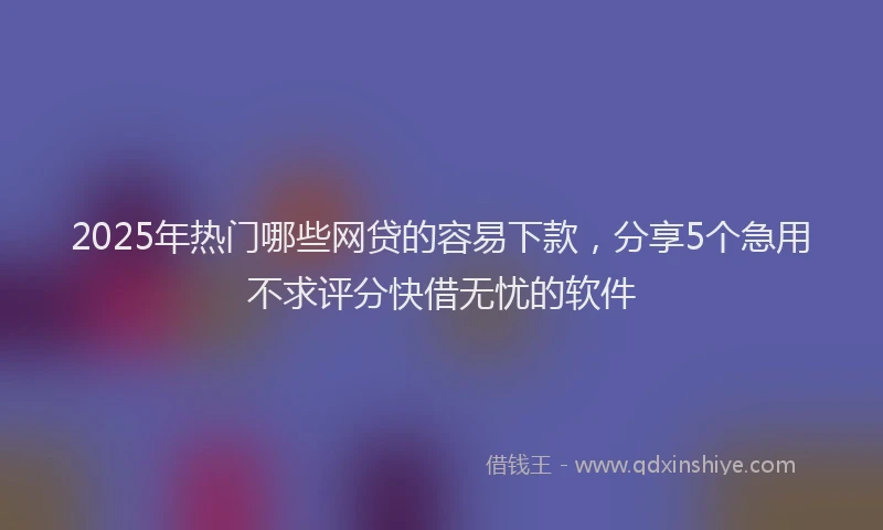 2025年热门哪些网贷的容易下款，分享5个急用不求评分快借无忧的软件