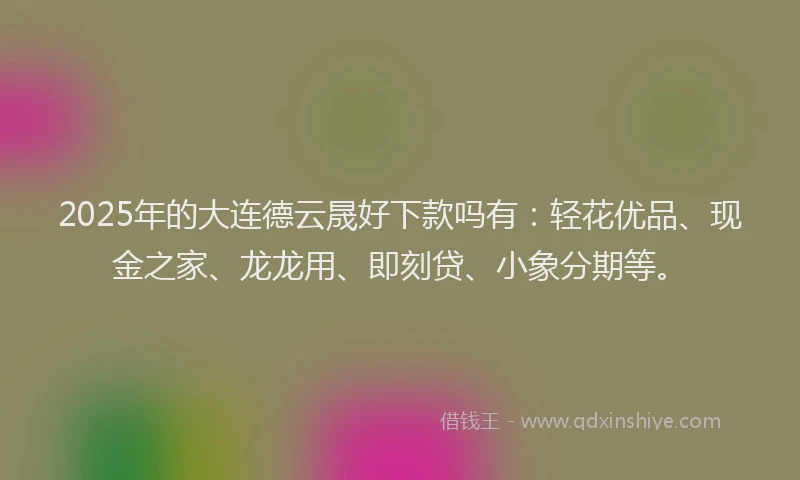 2025年的大连德云晟好下款吗有：轻花优品、现金之家、龙龙用、即刻贷、小象分期等。
