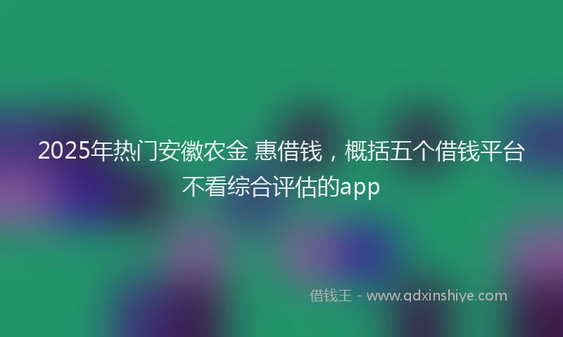 2025年热门安徽农金 惠借钱，概括五个借钱平台不看综合评估的app