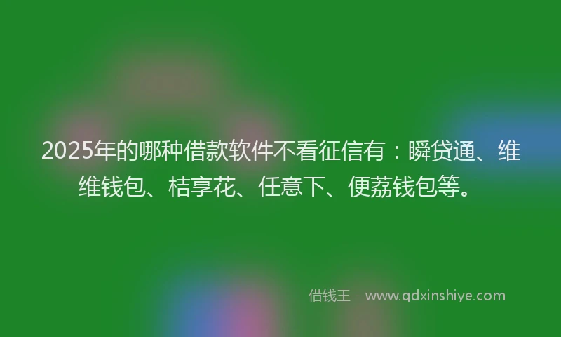 2025年的哪种借款软件不看征信有：瞬贷通、维维钱包、桔享花、任意下、便荔钱包等。