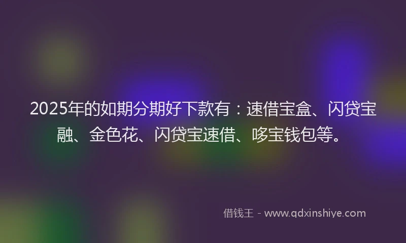 2025年的如期分期好下款有：速借宝盒、闪贷宝融、金色花、闪贷宝速借、哆宝钱包等。